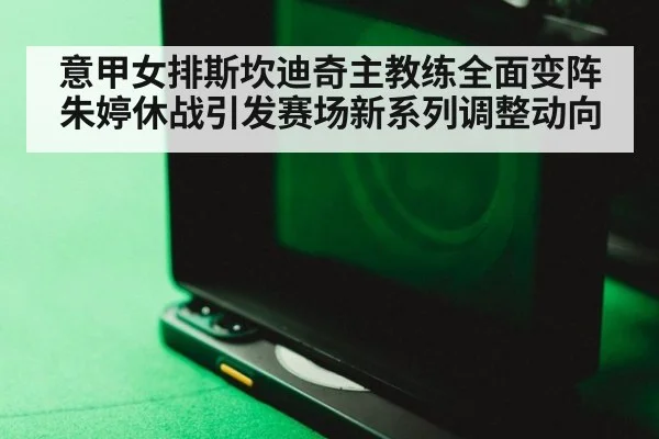 意甲女排斯坎迪奇主教练全面变阵朱婷休战引发赛场新系列调整动向
